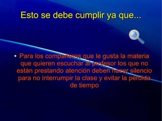 Esto se debe cumplir ya que...Esto se debe cumplir ya que...
●
Para los compañeros que le gusta la materiaPara los compañeros que le gusta la materia
que quieren escuchar al profesor los que noque quieren escuchar al profesor los que no
están prestando atención deben hacer silencioestán prestando atención deben hacer silencio
para no interrumpir la clase y evitar la perdidapara no interrumpir la clase y evitar la perdida
de tiempode tiempo
 