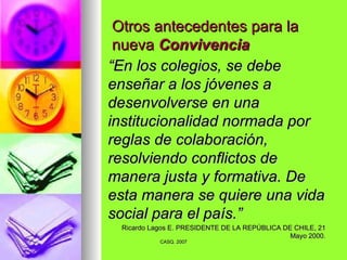 Otros antecedentes para la nueva  Convivencia “ En los colegios, se debe enseñar a los jóvenes a desenvolverse en una institucionalidad normada por reglas de colaboración, resolviendo conflictos de manera justa y formativa. De esta manera se quiere una vida social para el país.” Ricardo Lagos E. PRESIDENTE DE LA REPÚBLICA DE CHILE, 21 Mayo 2000. 