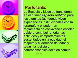 Por lo tanto: La Escuela y Liceo se transforma en el primer  espacio público  para los alumnos (as) donde viven experiencias institucionales con la jerarquía y el poder, un reglamento de convivencia escolar debiera contribuir a forjar las actitudes y comportamientos sustentados en la equidad, el respeto y al derecho de todos y todas, la justicia y corresponsables del bien común. 