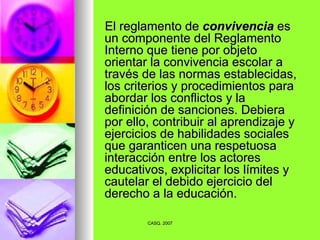 El reglamento de  convivencia  es un componente del Reglamento Interno que tiene por objeto orientar la convivencia escolar a través de las normas establecidas, los criterios y procedimientos para abordar los conflictos y la definición de sanciones. Debiera por ello, contribuir al aprendizaje y ejercicios de habilidades sociales que garanticen una respetuosa interacción entre los actores educativos, explicitar los límites y cautelar el debido ejercicio del derecho a la educación. 