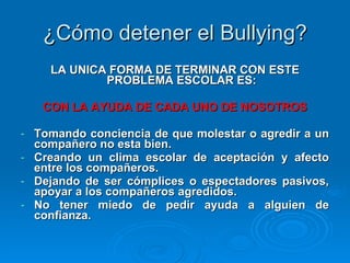 ¿Cómo detener el Bullying? LA UNICA FORMA DE TERMINAR CON ESTE PROBLEMA ESCOLAR ES: CON LA AYUDA DE CADA UNO DE NOSOTROS Tomando conciencia de que molestar o agredir a un compañero no esta bien. Creando un clima escolar de aceptación y afecto entre los compañeros. Dejando de ser cómplices o espectadores pasivos, apoyar a los compañeros agredidos. No tener miedo de pedir ayuda a alguien de confianza. 