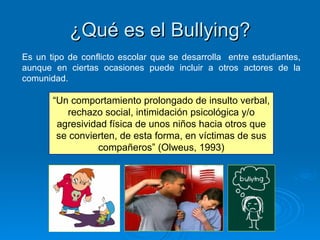 ¿Qué es el Bullying? Es un tipo de conflicto escolar que se desarrolla  entre estudiantes, aunque en ciertas ocasiones puede incluir a otros actores de la comunidad. “ Un comportamiento prolongado de insulto verbal, rechazo social, intimidación psicológica y/o agresividad física de unos niños hacia otros que se convierten, de esta forma, en víctimas de sus compañeros” (Olweus, 1993) 