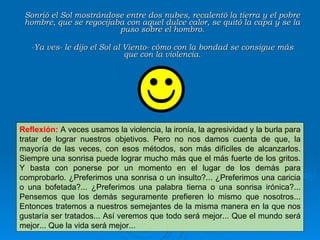 Sonrió el Sol mostrándose entre dos nubes, recalentó la tierra y el pobre hombre, que se regocijaba con aquel dulce calor, se quitó la capa y se la puso sobre el hombro. -Ya ves- le dijo el Sol al Viento- cómo con la bondad se consigue más que con la violencia. Reflexión:   A veces usamos la violencia, la ironía, la agresividad y la burla para tratar de lograr nuestros objetivos. Pero no nos damos cuenta de que, la mayoría de las veces, con esos métodos, son más difíciles de alcanzarlos. Siempre una sonrisa puede lograr mucho más que el más fuerte de los gritos. Y basta con ponerse por un momento en el lugar de los demás para comprobarlo. ¿Preferimos una sonrisa o un insulto?... ¿Preferimos una caricia o una bofetada?... ¿Preferimos una palabra tierna o una sonrisa irónica?... Pensemos que los demás seguramente prefieren lo mismo que nosotros... Entonces tratemos a nuestros semejantes de la misma manera en la que nos gustaría ser tratados... Así veremos que todo será mejor... Que el mundo será mejor... Que la vida será mejor... 