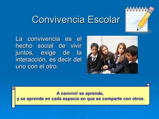 Convivencia Escolar La convivencia es el hecho social de vivir juntos, exige de la interacción, es decir del uno con el otro.  A convivir se aprende,  y se aprende en cada espacio en que se comparte con otros. 