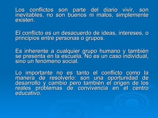 Los conflictos son parte del diario vivir, son inevitables, no son buenos ni malos, simplemente existen. El conflicto es un desacuerdo de ideas, intereses, o principios entre personas o grupos. Es inherente a cualquier grupo humano y también se presenta en la escuela. No es un caso individual, sino un fenómeno social. Lo importante no es tanto el conflicto como la manera de resolverlo: son una oportunidad de desarrollo y cambio pero también el origen de los reales problemas de convivencia en el centro educativo. 