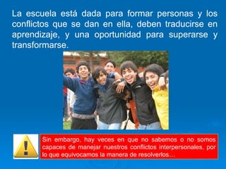La escuela está dada para formar personas y los conflictos que se dan en ella, deben traducirse en aprendizaje, y una oportunidad para superarse y transformarse. Sin embargo, hay veces en que no sabemos o no somos capaces de manejar nuestros conflictos interpersonales, por lo que equivocamos la manera de resolverlos… 