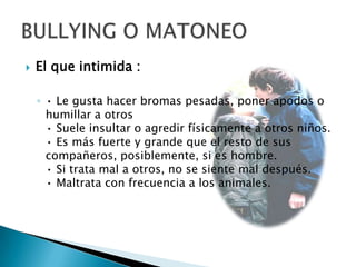 BULLYING O MATONEOEl que intimida :• Le gusta hacer bromas pesadas, poner apodos o humillar a otros• Suele insultar o agredir físicamente a otros niños.• Es más fuerte y grande que el resto de sus compañeros, posiblemente, si es hombre.• Si trata mal a otros, no se siente mal después.• Maltrata con frecuencia a los animales.