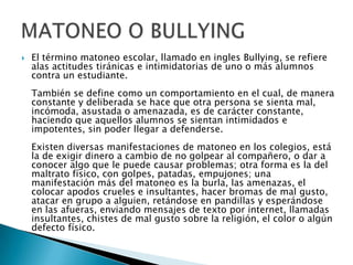 El término matoneo escolar, llamado en ingles Bullying, se refiere alas actitudes tiránicas e intimidatorias de uno o más alumnos contra un estudiante.También se define como un comportamiento en el cual, de manera constante y deliberada se hace que otra persona se sienta mal, incómoda, asustada o amenazada, es de carácter constante, haciendo que aquellos alumnos se sientan intimidados e impotentes, sin poder llegar a defenderse.Existen diversas manifestaciones de matoneo en los colegios, está la de exigir dinero a cambio de no golpear al compañero, o dar a conocer algo que le puede causar problemas; otra forma es la del maltrato físico, con golpes, patadas, empujones; una manifestación más del matoneo es la burla, las amenazas, el colocar apodos crueles e insultantes, hacer bromas de mal gusto, atacar en grupo a alguien, retándose en pandillas y esperándose en las afueras, enviando mensajes de texto por internet, llamadas insultantes, chistes de mal gusto sobre la religión, el color o algún defecto físico.MATONEO O BULLYING