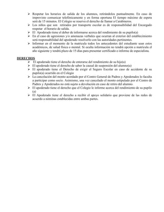  Respetar los horarios de salida de los alumnos, retirándolos puntualmente. En caso de
         imprevisto comunicar telefónicamente y en forma oportuna El tiempo máximo de espera
         será de 15 minutos. El Colegio se reserva el derecho de llamar a Carabineros.
        Los niños que son retirados por transporte escolar es de responsabilidad del Encargado
         respetar el horario de salida.
        El Apoderado tiene el deber de informarse acerca del rendimiento de su pupilo(a)
        En el caso de agresiones y/o amenazas verbales que ocurran al exterior del establecimiento
         será responsabilidad del apoderado resolverlo con las autoridades pertinentes.
        Informar en el momento de la matricula todos los antecedentes del estudiante sean estos
         académicos, de salud física o mental. Si oculta información no tendrá opción a matrícula el
         año siguiente y tendrá plazo de 15 días para presentar certificado o informe de especialista.

DERECHOS
      El apoderado tiene el derecho de enterarse del rendimiento de su hijo(a)
      El apoderado tiene el derecho de saber la causal de suspensión del alumno(a)
      El apoderado tiene el Derecho de exigir el Seguro Escolar en caso de accidente de su
       pupilo(a) ocurrido en el Colegio
      La cancelación del monto acordado por el Centro General de Padres y Apoderados lo faculta
       a participar como socio. Asimismo, una vez cancelado el monto estipulado por el Centro de
       Padres y Apoderados no está sujeto a devolución en caso de retiro del alumno.
      El apoderado tiene el derecho que el Colegio le informe acerca del rendimiento de su pupilo
       (a)
      El Apoderado tiene el derecho a recibir el apoyo solidario que proviene de las redes de
       acuerdo a nóminas establecidas entre ambas partes.
 