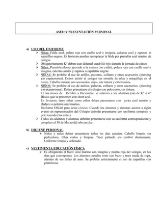 ASEO Y PRESENTACIÓN PERSONAL




a) USO DEL UNIFORME
      Niñas: Falda azul, polera roja con cuello azul e insignia, calcetas azul y zapatos o
        zapatillas negros. En Invierno pueden reemplazar la falda por pantalón azul marino de
        colegio.
      Obligatoriamente K° deben usar delantal cuadrillé rojo durante la jornada de clases
      Niños: Pantalón plomo ajustado a la cintura (no caído), polera roja con cuello azul e
        insignia, calcetas azules y zapatos o zapatillas negras
      NIÑAS: Se prohíbe el uso de anillos, pulseras, collares y otros accesorios (piercing
        y/o expansiones). Deben asistir al colegio sin esmalte de uñas y maquillaje en el
        rostro. Cabello tomado con accesorios rojos, sin tintura y extensiones.
      NIÑOS: Se prohíbe el uso de anillos, pulseras, collares y otros accesorios. (piercing
        y/o expansiones). Deben presentarse al colegio con pelo corto, sin tintura.
        En los meses de Octubre a Diciembre, se autoriza a los alumnos (as) de K° a 4°
        Básico que se presenten con short azul.
        En Invierno, tanto niñas como niños deben presentarse con parka azul marino y
        chaleco o polerón azul marino.
        Uniforme Oficial para actos cívicos: Cuando los alumnos y alumnas asisten a algún
        evento en representación del Colegio deberán presentarse con uniforme completo y
        pelo tomado (las niñas).
      Todos los alumnos y alumnas deberán presentarse con su uniforme correspondiente y
        completo al 30 de Marzo del año escolar.

b) HIGIENE PERSONAL
        Niños y niñas deben presentarse todos los días aseados. Cabello limpio, sin
          pediculosis. Uñas cortas y limpias. Traer pañuelo y/o confort diariamente.
          Uniforme limpio y ordenado.

c) VESTIMENTA EDUCACIÓN FÍSICA
        Es obligatorio el buzo: azul marino con insignia y polera roja del colegio, en los
         días que corresponda. Los alumnos pueden venir con buzo y traer muda de ropa,
         además de sus útiles de aseo. Se prohíbe estrictamente el uso de zapatillas con
         plataforma.
 