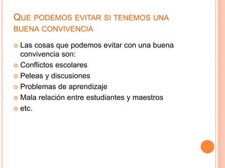 QUE PODEMOS EVITAR SI TENEMOS UNA
BUENA CONVIVENCIA
 Las cosas que podemos evitar con una buena
convivencia son:
 Conflictos escolares
 Peleas y discusiones
 Problemas de aprendizaje
 Mala relación entre estudiantes y maestros
 etc.
 