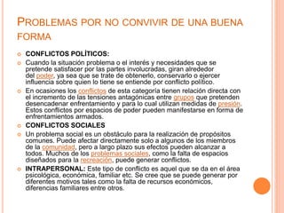 PROBLEMAS POR NO CONVIVIR DE UNA BUENA
FORMA
 CONFLICTOS POLÍTICOS:
 Cuando la situación problema o el interés y necesidades que se
pretende satisfacer por las partes involucradas, giran alrededor
del poder, ya sea que se trate de obtenerlo, conservarlo o ejercer
influencia sobre quien lo tiene se entiende por conflicto político.
 En ocasiones los conflictos de esta categoría tienen relación directa con
el incremento de las tensiones antagónicas entre grupos que pretenden
desencadenar enfrentamiento y para lo cual utilizan medidas de presión.
Estos conflictos por espacios de poder pueden manifestarse en forma de
enfrentamientos armados.
 CONFLICTOS SOCIALES
 Un problema social es un obstáculo para la realización de propósitos
comunes. Puede afectar directamente solo a algunos de los miembros
de la comunidad, pero a largo plazo sus efectos pueden alcanzar a
todos. Muchos de los problemas sociales, como la falta de espacios
diseñados para la recreación, puede generar conflictos.
 INTRAPERSONAL: Este tipo de conflicto es aquel que se da en el área
psicológica, económica, familiar etc. Se cree que se puede generar por
diferentes motivos tales como la falta de recursos económicos,
diferencias familiares entre otros.
 