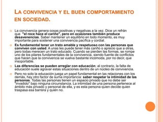 LA CONVIVENCIA Y EL BUEN COMPORTAMIENTO
EN SOCIEDAD.
 La convivencia genera cosas positivas y negativas a la vez. Dice un refrán
que "el roce hace el cariño", pero en ocasiones también produce
desavenencias. Saber mantener un equilibrio en todo momento, es muy
importante para sostener una convivencia pacífica y cordial.
 Es fundamental tener un trato amable y respetuoso con las personas que
conviven con usted. A unas les puede tener más cariño o aprecio que a otras,
pero todas merecen un trato educado. Cuando se pierden las formas, se rompe
uno de los pilares fundamentales de la convivencia, siendo fuente de conflictos
que hacen que la convivencia se vuelva bastante incómoda, por no decir, que
insoportable.
 Las diferencias se pueden arreglar con educación; al contrario, la falta de
educación suele agravar estas situaciones dentro de un núcleo de convivencia.
 Pero no solo la educación juega un papel fundamental en las relaciones con los
demás, hay otro factor de suma importancia: saber respetar la intimidad de las
personas. Todas las personas tienen un espacio privado que no debe ser
"invadido" bajo ninguna circunstancia. La intimidad de una persona pertenece al
ámbito más privado y personal de ella, y es esta persona quien decide quien
traspasa esa barrera y quién no.
 