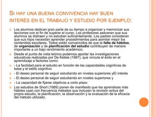 SI HAY UNA BUENA CONVIVENCIA HAY BUEN
INTERÉS EN EL TRABAJO Y ESTUDIO POR EJEMPLO:
 Los alumnos dedican gran parte de su tiempo a organizar y memorizar sus
lecciones con el fin de superar el curso. Los profesores aseveran que sus
alumnos se distraen y no estudian suficientemente. Los padres consideran
que sus hijos necesitan aprender procedimientos para asimilar mejor los
contenidos escolares. Todos están convencidos de que la falta de hábitos,
de organización y de planificación del estudio contribuyen de manera
importante a un bajo rendimiento académico.
 Desde el punto de vista teórico podemos aportar las investigaciones
educativas realizadas por De Ketele (1987), que vincula el éxito en el
aprendizaje a factores como:
 - La facilidad para el estudio en función de las capacidades cognitivas de
base y el estilo cognitivo
 - El deseo personal de seguir estudiando en niveles superiores yEl interés
 - El deseo personal de seguir estudiando en niveles superiores y
 - La capacidad de fijarse objetivos a corto plazo
 Los estudios de Short (1989) ponen de manifiesto que los aprendices más
hábiles usan con frecuencia métodos que incluyen la revisión activa del
propio estudio, la planificación, la observación y la evaluación de la eficacia
del método utilizado.
 