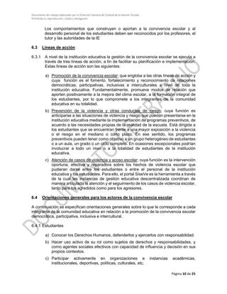 Documento de trabajo elaborado por la Dirección General de Calidad de la Gestión Escolar
Prohibida su reproducción, citado y divulgación
Los comportamientos que construyen o aportan a la convivencia escolar y al
desarrollo personal de los estudiantes deben ser reconocidos por los profesores, el
tutor y las autoridades de la IE
6.3 Líneas de acción
6.3.1 A nivel de la institución educativa la gestión de la convivencia escolar se ejecuta a
través de tres líneas de acción, a fin de facilitar su planificación e implementación.
Estas líneas de acción son las siguientes:
a) Promoción de la convivencia escolar; que engloba a las otras líneas de acción y
cuya función es el fomento, fortalecimiento y reconocimiento de relaciones
democráticas, participativas, inclusivas e interculturales a nivel de toda la
institución educativa. Fundamentalmente, promueve modos de relación que
aporten positivamente a la mejora del clima escolar, a la formación integral de
los estudiantes, por lo que compromete a los integrantes de la comunidad
educativa en su totalidad.
b) Prevención de la violencia y otras conductas de riesgo; cuya función es
anticiparse a las situaciones de violencia y riesgo que puedan presentarse en la
institución educativa mediante la implementación de programas preventivos, de
acuerdo a las necesidades propias de la realidad de la escuela. Está dirigida a
los estudiantes que se encuentran frente a una mayor exposición a la violencia
o el riesgo en el mediano o corto plazo. En ese sentido, los programas
preventivos pueden tener como objetivo a un grupo heterogéneo de estudiantes
o a un aula, un grado o un ciclo completo. En ocasiones excepcionales podrían
involucrar a todo un nivel o a la totalidad de estudiantes de la institución
educativa.
c) Atención de casos de violencia y acoso escolar; cuya función es la intervención
oportuna, efectiva y reparadora sobre los hechos de violencia escolar que
pudieran darse entre los estudiantes o entre el personal de la institución
educativa y los estudiantes. Para ello, el portal SíseVe es la herramienta a través
de la cual las instancias de gestión educativa descentralizada coordinan de
manera articulada la atención y el seguimiento de los casos de violencia escolar,
tanto para los agredidos como para los agresores.
6.4 Orientaciones generales para los actores de la convivencia escolar
A continuación se especifican orientaciones generales sobre lo que le corresponde a cada
integrante de la comunidad educativa en relación a la promoción de la convivencia escolar
democrática, participativa, inclusiva e intercultural.
6.4.1 Estudiantes
a) Conocer los Derechos Humanos, defenderlos y ejercerlos con responsabilidad.
b) Hacer uso activo de su rol como sujetos de derechos y responsabilidades, y
como agentes sociales efectivos con capacidad de influencia y decisión en sus
propios contextos.
c) Participar activamente en organizaciones e instancias académicas,
institucionales, deportivas, políticas, culturales, etc.
Página 10 de 25
 