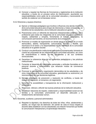 Documento de trabajo elaborado por la Dirección General de Calidad de la Gestión Escolar
Prohibida su reproducción, citado y divulgación
d) Conocer y respetar las Normas de Convivencia y reglamentos de la institución
educativa, a través de un proceso activo de interiorización, asumiendo sus
responsabilidades como parte de la comunidad educativa y reconociendo el
sentido de colaborar con el bienestar común.
6.4.2 Directores y equipos directivos
a) Ejercer un liderazgo pedagógico que movilice e influencie a los demás miembros
de la comunidad educativa para el logro de intenciones y metas compartidas, en
beneficio de los estudiantes y de la institución educativa en general.
b) Posicionarse como un referente de relaciones interpersonales positivas y ética
profesional para todos los integrantes de la comunidad educativa, mostrando
respeto, solidaridad y empatía, fomentando el trabajo colaborativo, la
comunicación permanente y el reconocimiento de la diversidad.
c) Promover un modelo de organización en donde ejerza la autoridad de un modo
democrático, abierto, transparente, comunicativo, inclusivo y flexible, que
reconozca el rol activo y la responsabilidad de los miembros de la comunidad
educativa en la gestión escolar.
d) Conducir una planificación institucional participativa y consensuada, tomando en
cuenta las propuestas de los integrantes de la comunidad educativa, así como
las características e interés de los estudiantes y de sus contextos
socioculturales.
e) Garantizar la coherencia ética de los contenidos pedagógicos y las prácticas
institucionales
f) Fomentar el desarrollo de habilidades personales y actitudes favorables en el
personal docente y administrativo que refuercen modos de convivencia
positivos.
g) Promover la participación y organización democrática de los estudiantes y de
otros integrantes de la comunidad educativa, garantizando su autonomía y el
reconocimiento de sus decisiones legítimas.
h) Manejar estrategias de prevención y resolución de conflictos, a través del
diálogo, la mediación, el consenso y la negociación.
i) Garantizar la accesibilidad y transparencia de la información institucional y
pedagógica.
j) Reconocer, reforzar y difundir las buenas prácticas de la institución educativa.
k) Establecer relaciones de respeto, colaboración y responsabilidad social con las
familias y la comunidad, promoviendo un desarrollo adecuado y el
fortalecimiento del bienestar común.
6.4.3 Docentes, auxiliares y personal administrativo
a) Respetar la dignidad y los derechos de todas las niñas, niños, adolescentes y
adultos, sin ningún tipo de distinción. Sin perder de vista el mutuo respeto el
docente debe establecer con los estudiantes una relación horizontal que facilite
la comunicación interpersonal y el aprendizaje interactivo.
Página 11 de 25
 