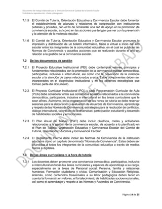 Documento de trabajo elaborado por la Dirección General de Calidad de la Gestión Escolar
Prohibida su reproducción, citado y divulgación
7.1.5 El Comité de Tutoría, Orientación Educativa y Convivencia Escolar debe fomentar
el establecimiento de alianzas y relaciones de cooperación con instituciones
públicas y privadas, con el fin de consolidar una red de apoyo en la promoción de
convivencia escolar, así como en las acciones que tengan que ver con la prevención
y la atención de la violencia escolar.
7.1.6 El Comité de Tutoría, Orientación Educativa y Convivencia Escolar promueve la
impresión y distribución de un boletín informativo, físico o virtual a inicio del año
escolar entre los integrantes de la comunidad educativa, en el cual se publican las
Normas de Convivencia y aquellas acciones que se realizarán durante el año en
relación a la gestión de la convivencia escolar.
7.2 De los documentos de gestión
7.2.1 El Proyecto Educativo Institucional (PEI) debe contemplar valores, principios y
fundamentos relacionados con la promoción de la convivencia escolar democrática,
participativa, inclusiva e intercultural, así como con la prevención de la violencia
escolar y la atención de casos relacionados a esta. Estos componentes deben ser
incorporados en el diagnóstico institucional y en los objetivos estratégicos que
forman parte del documento.
7.2.2 El Proyecto Curricular Institucional (PCI) y cada Programación Curricular de Aula
(PCA) debe considerar entre sus contenidos aquellos relacionados a la convivencia
democrática, participativa, inclusiva e intercultural en las áreas curriculares que le
sean afines. Asimismo, en la programación de las horas de tutoría se debe reservar
sesiones para la elaboración y evaluación de Acuerdos de Convivencia, aprendizaje
y respeto de las Normas de Convivencia, estrategias para la resolución de conflictos,
diálogo intercultural, valoración de la diversidad, participación estudiantil y desarrollo
de habilidades sociales y emocionales.
7.2.3 El Plan Anual de Trabajo (PAT) debe incluir objetivos, metas y actividades
relacionadas a la gestión de la convivencia escolar, de acuerdo a lo planificado en
el Plan de Tutoría, Orientación Educativa y Convivencia Escolar del Comité de
Tutoría, Orientación Educativa y Convivencia Escolar.
7.2.4 El Reglamento Interno debe incluir las Normas de Convivencia de la institución
educativa como un capítulo denominado “Normas de Convivencia”. Estas deben ser
difundidas a todos los integrantes de la comunidad educativa a través de medios
físicos o digitales.
7.3 De las áreas curriculares y la hora de tutoría
7.3.1 Los docentes deben promover una convivencia democrática, participativa, inclusiva
e intercultural en todas las áreas curriculares y espacios de aprendizaje a su cargo,
especialmente en la áreas de Personal social; Persona, familia y relaciones
humanas; Formación ciudadana y cívica, Comunicación y Educación Religiosa.
Además, como contenidos trasversales a su labor pedagógica deben tener en
cuenta la formación en valores, el fortalecimiento de habilidades socioemocionales,
así como el aprendizaje y respeto a las Normas y Acuerdos de Convivencia.
Página 14 de 25
 