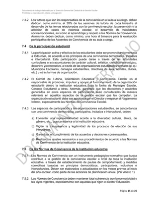 Documento de trabajo elaborado por la Dirección General de Calidad de la Gestión Escolar
Prohibida su reproducción, citado y divulgación
7.3.2 Los tutores que son los responsables de la convivencia en el aula a su cargo, deben
dedicar, como mínimo, el 30% de las sesiones de tutoría de cada bimestre al
desarrollo de los temas relacionados con la convivencia escolar, la prevención y la
atención de casos de violencia escolar, el desarrollo de habilidades
socioemocionales, así como el aprendizaje y respeto a las Normas de Convivencia.
Asimismo, deben dedicar, como mínimo, una hora al bimestre para la evaluación
participativa de los Acuerdos de Convivencia de su aula a cargo.
7.4 De la participación estudiantil
7.4.1 La participación activa y efectiva de los estudiantes debe ser promovida y fomentada
a todo nivel, de acuerdo a los principios de una convivencia democrática, inclusiva
e intercultural. Esta participación puede darse a través de las actividades
curriculares o extracurriculares de carácter cultural, artístico, científico-tecnológico,
deportivo y/o recreativo, a través de las organizaciones estudiantiles formales (p. ej.:
Municipios Escolares, consejos estudiantiles, directivas de aula, comités, clubes,
etc.) u otras formas de organización.
7.4.2 El Comité de Tutoría, Orientación Educativa y Convivencia Escolar es el
responsable de promover, impulsar y apoyar el funcionamiento de la organización
estudiantil dentro la institución educativa, bajo la forma de Municipio Escolar,
Consejo Estudiantil u otras. Además, garantiza que las decisiones y acuerdos
generados en estos espacios de participación sean consideradas de manera
relevante en aquellos aspectos de la gestión escolar que les competan. La
organización estudiantil debe ser aprobada por el Director y respetar el Reglamento
Interno, especialmente las Normas de Convivencia Escolar.
7.4.3 Los espacios de participación y las organizaciones estudiantiles, en concordancia
con una convivencia democrática, participativa, inclusiva e intercultural, deben:
a) Fomentar una representatividad acorde a la diversidad cultural, étnica, de
género, etc., que caracterice a la institución educativa.
b) Vigilar la transparencia y legitimidad de los procesos de elección de sus
integrantes.
c) Garantizar el cumplimiento de los acuerdos y decisiones consensuadas.
d) Realizar los ajustes necesarios a sus procedimientos de acuerdo a las Normas
de Convivencia de la institución educativa.
7.5 De las Normas de Convivencia de la institución educativa
7.5.1 Las Normas de Convivencia son un instrumento pedagógico-normativo que busca
contribuir a la gestión de la convivencia escolar a nivel de toda la institución
educativa, a través del establecimiento de pautas de comportamiento y medidas
correctivas basadas en principios democráticos, participativos, inclusivos e
interculturales. Deben ser elaborados o actualizados en los meses previos al inicio
del año escolar, como parte de las acciones de planificación anual. (Ver Anexo 1)
7.5.2 Las Normas de Convivencia deben mantener total coherencia con la normatividad y
las leyes vigentes, especialmente con aquellas que rigen el Sector Educación.
Página 15 de 25
 