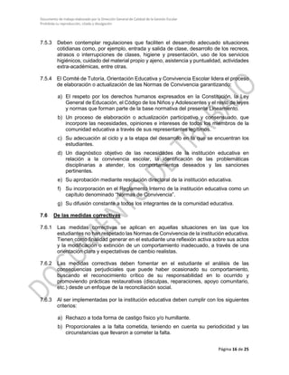 Documento de trabajo elaborado por la Dirección General de Calidad de la Gestión Escolar
Prohibida su reproducción, citado y divulgación
7.5.3 Deben contemplar regulaciones que faciliten el desarrollo adecuado situaciones
cotidianas como, por ejemplo, entrada y salida de clase, desarrollo de los recreos,
atrasos o interrupciones de clases, higiene y presentación, uso de los servicios
higiénicos, cuidado del material propio y ajeno, asistencia y puntualidad, actividades
extra-académicas, entre otras.
7.5.4 El Comité de Tutoría, Orientación Educativa y Convivencia Escolar lidera el proceso
de elaboración o actualización de las Normas de Convivencia garantizando:
a) El respeto por los derechos humanos expresados en la Constitución, la Ley
General de Educación, el Código de los Niños y Adolescentes y el resto de leyes
y normas que forman parte de la base normativa del presente Lineamiento.
b) Un proceso de elaboración o actualización participativo y consensuado, que
incorpore las necesidades, opiniones e intereses de todos los miembros de la
comunidad educativa a través de sus representantes legítimos.
c) Su adecuación al ciclo y a la etapa del desarrollo en la que se encuentran los
estudiantes.
d) Un diagnóstico objetivo de las necesidades de la institución educativa en
relación a la convivencia escolar, la identificación de las problemáticas
disciplinarias a atender, los comportamientos deseados y las sanciones
pertinentes.
e) Su aprobación mediante resolución directoral de la institución educativa.
f) Su incorporación en el Reglamento Interno de la institución educativa como un
capítulo denominado “Normas de Convivencia”.
g) Su difusión constante a todos los integrantes de la comunidad educativa.
7.6 De las medidas correctivas
7.6.1 Las medidas correctivas se aplican en aquellas situaciones en las que los
estudiantes no han respetado las Normas de Convivencia de la institución educativa.
Tienen como finalidad generar en el estudiante una reflexión activa sobre sus actos
y la modificación o extinción de un comportamiento inadecuado, a través de una
orientación clara y expectativas de cambio realistas.
7.6.2 Las medidas correctivas deben fomentar en el estudiante el análisis de las
consecuencias perjudiciales que puede haber ocasionado su comportamiento,
buscando el reconocimiento crítico de su responsabilidad en lo ocurrido y
promoviendo prácticas restaurativas (disculpas, reparaciones, apoyo comunitario,
etc.) desde un enfoque de la reconciliación social.
7.6.3 Al ser implementadas por la institución educativa deben cumplir con los siguientes
criterios:
a) Rechazo a toda forma de castigo físico y/o humillante.
b) Proporcionales a la falta cometida, teniendo en cuenta su periodicidad y las
circunstancias que llevaron a cometer la falta.
Página 16 de 25
 