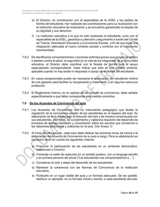 Documento de trabajo elaborado por la Dirección General de Calidad de la Gestión Escolar
Prohibida su reproducción, citado y divulgación
e) El Director, en coordinación con el especialista de la UGEL y los padres de
familia del estudiante, han realizado las coordinaciones para su reubicación con
la institución educativa de reubicación y se encuentra garantizado el respeto de
su dignidad y sus derechos.
f) La institución educativa a la que ha sido reubicado al estudiante, junto con el
especialista de la UGEL, garantiza su atención y seguimiento a través del Comité
de Tutoría, Orientación Educativa y Convivencia Escolar, a fin de que logre una
integración adecuada al nuevo contexto escolar y continúe con el tratamiento
recomendado.
7.8.2 De identificarse comportamientos o acciones violentas graves que pongan en peligro
o atenten contra la salud, la seguridad y/o la vida de los integrantes de la comunidad
educativa, el Director debe coordinar con la fiscalía de familia para el apoyo
especializado correspondiente. Cabe indicar que esta es una medida extrema,
aplicable cuando no hay existe ni respuesta ni apoyo de la familia del estudiante.
7.8.3 En casos excepcionales puede ser necesaria la reubicación del estudiante víctima
de una agresión para facilitar su recuperación y tratamiento, y en algunos casos por
protección.
7.8.4 El Reglamento Interno, en el capítulo de las normas de convivencia, debe señalar
específicamente a que faltas corresponde esta medida correctiva.
7.9 De los Acuerdos de Convivencia del aula
7.9.1 Los Acuerdos de Convivencia son un instrumento pedagógico que facilita la
regulación de la convivencia escolar de los estudiantes en el espacio del aula. Su
elaboración se lleva a cabo bajo la dirección del tutor y de manera consensuada con
sus estudiantes. Asimismo, su cumplimiento y vigilancia requieren del desarrollo de
procesos de diálogo, discusión y concertación sobre los asuntos que conciernen a
las relaciones personales y colectivas en el aula. (Ver Anexo 1)
7.9.2 Al inicio del año escolar, cada tutor debe dedicar las primeras horas de tutoría a la
elaboración del Acuerdo de Convivencia de su aula a cargo. Para su elaboración es
necesario tener en cuenta los siguientes criterios:
a) Promover la participación de los estudiantes en un ambiente democrático,
respetuoso e inclusivo.
b) Fomentar un estilo de redacción en un sentido positivo, con un lenguaje sencillo
y en primera persona del plural (“Los estudiantes nos comprometemos a…”).
c) Considerar el ciclo y etapa del desarrollo de los estudiantes.
d) Mantener la coherencia con las Normas de Convivencia de la institución
educativa.
e) Publicarlo en un lugar visible del aula y un formato adecuado. De ser posible,
distribuir un ejemplar, en un formato virtual o escrito, a cada estudiante del aula.
Página 18 de 25
 