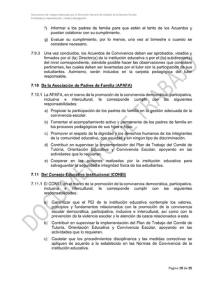 Documento de trabajo elaborado por la Dirección General de Calidad de la Gestión Escolar
Prohibida su reproducción, citado y divulgación
f) Informar a los padres de familia para que estén al tanto de los Acuerdos y
puedan colaborar con su cumplimiento.
g) Evaluar su cumplimiento, por lo menos, una vez al bimestre o cuando se
considere necesario.
7.9.3 Una vez concluidos, los Acuerdos de Convivencia deben ser aprobados, visados y
firmados por el (la) Director(a) de la institución educativa o por el (la) subdirector(a)
del nivel correspondiente, siéndole posible hacer las observaciones que considere
pertinentes, las cuales deben ser levantadas por el tutor con la participación de sus
estudiantes. Asimismo, serán incluidos en la carpeta pedagógica del tutor
responsable.
7.10 De la Asociación de Padres de Familia (APAFA)
7.10.1 La APAFA, en el marco de la promoción de la convivencia democrática, participativa,
inclusiva e intercultural, le corresponde cumplir con las siguientes
responsabilidades:
a) Propiciar la participación de los padres de familia en la gestión adecuada de la
convivencia escolar.
b) Fomentar el acompañamiento activo y permanente de los padres de familia en
los procesos pedagógicos de sus hijos e hijas.
c) Promover el respeto de la dignidad y los derechos humanos de los integrantes
de la comunidad educativa, con equidad y sin ningún tipo de discriminación.
d) Contribuir en supervisar la implementación del Plan de Trabajo del Comité de
Tutoría, Orientación Educativa y Convivencia Escolar, apoyando en las
actividades que lo requieran.
e) Cooperar en las acciones realizadas por la institución educativa para
salvaguardar la seguridad e integridad física de los estudiantes.
7.11 Del Consejo Educativo Institucional (CONEI)
7.11.1 El CONEI, en el marco de la promoción de la convivencia democrática, participativa,
inclusiva e intercultural, le corresponde cumplir con las siguientes
responsabilidades:
a) Garantizar que el PEI de la institución educativa contemple los valores,
principios y fundamentos relacionados con la promoción de la convivencia
escolar democrática, participativa, inclusiva e intercultural, así como con la
prevención de la violencia escolar y la atención de casos relacionados a esta
b) Contribuir en supervisar la implementación del Plan de Trabajo del Comité de
Tutoría, Orientación Educativa y Convivencia Escolar, apoyando en las
actividades que lo requieran.
c) Cautelar que los procedimientos disciplinarios y las medidas correctivas se
apliquen de acuerdo a lo establecido en las Normas de Convivencia de la
institución educativa.
Página 19 de 25
 