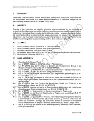 Documento de trabajo elaborado por la Dirección General de Calidad de la Gestión Escolar
Prohibida su reproducción, citado y divulgación
I. FINALIDAD
Desarrollar una convivencia escolar democrática, participativa, inclusiva e intercultural en
las instituciones educativas, que aporte significativamente a la formación integral de los
estudiantes y al desarrollo de un clima escolar positivo.
II. OBJETIVO
Orientar a las instancias de gestión educativa descentralizadas en las acciones y
procedimientos básicos de promoción de la convivencia escolar democrática, participativa,
inclusiva e intercultural, la prevención de la violencia escolar y otras conductas de riesgo,
así como la atención y el seguimiento de casos relacionado con estas en las instituciones
educativas y las instancias descentralizadas, con el propósito de aportar significativamente
a la formación integral de los estudiantes y al clima de la institución educativa.
III. ALCANCE
3.1 Instituciones educativas públicas de la Educación Básica.
3.2 Instituciones educativas privadas en lo que corresponda.
3.3 Unidades de Gestión Educativa Local (UGEL).
3.4 Direcciones Regionales de Educación (DRE) o Gerencias Regionales de Educación.
3.5 Ministerio de Educación (MINEDU).
IV. BASE NORMATIVA
4.1 Constitución Política del Perú.
4.2 Ley N° 27337, Código de los Niños, Niñas y Adolescentes.
4.3 Ley N° 27942, Ley de Prevención y Sanción del Hostigamiento Sexual y su
Reglamento aprobado por D.S. N° 010-2003-MIMDES.
4.4 Ley N° 27558, Ley de fomento de la Educación de las niñas y adolescentes rurales.
4.5 Ley N° 27818, Ley para la Educación Bilingüe Intercultural.
4.6 Ley N° 28044, Ley General de Educación y su Reglamento aprobado por D.S. N°
011-2012-ED.
4.7 Ley N° 28628, Ley que regula la participación de las asociaciones de padres de
familia en las instituciones educativas públicas y su Reglamento aprobado por D.S.
004-2006-ED.
4.8 Ley N° 29600, Ley que Fomenta la Reinserción Escolar por Embarazo y su
Reglamento aprobado por D.S. N° 002-2013-ED.
4.9 Ley N° 29719, Ley que promueve la Convivencia sin Violencia en las instituciones
educativas y su Reglamento aprobado por D.S. N° 010-2012-ED.
4.10 Ley N° 29773, Ley de protección de datos personales y su Reglamento.
4.11 Ley N° 29944, Ley de Reforma Magisterial y su Reglamento aprobado por D.S. N°
004-2013 y sus modificatorias.
4.12 Ley N° 29988, Ley que establece medidas extraordinarias para el personal docente
y administrativo de Instituciones Educativas públicas y privadas implicados en
delitos de terrorismo, apología del terrorismo, delitos de violación de la libertad
sexual y tráfico ilícito de drogas y modifica los artículos 36 y 38 del Código Penal.
4.13 Ley N° 30403, Ley que prohíbe el uso del castigo físico y humillante contra los niños,
niñas y adolescentes.
Página 2 de 25
 