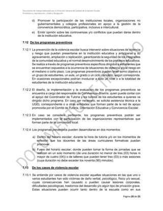 Documento de trabajo elaborado por la Dirección General de Calidad de la Gestión Escolar
Prohibida su reproducción, citado y divulgación
d) Promover la participación de las instituciones locales, organizaciones no
gubernamentales y colegios profesionales en apoyo a la gestión de la
convivencia democrática, participativa, inclusiva e intercultural.
e) Emitir opinión sobre las controversias y/o conflictos que puedan darse dentro
de la institución educativa.
7.12 De los programas preventivos
7.12.1 La prevención de la violencia escolar busca intervenir sobre situaciones de violencia
y riesgo que puedan presentarse en la institución educativa y anticiparse a su
agravamiento, ampliación o replicación, garantizando la seguridad de los integrantes
de la comunidad educativa y el normal desenvolvimiento de los procesos educativos.
Se realiza a través de programas preventivos específicos dirigidos a estudiantes que
se encuentran expuestos a la ocurrencia de situaciones de violencia y/o al riesgo en
el mediano o corto plazo. Los programas preventivos pueden tener como objetivo a
un grupo de estudiantes, un aula, un grado o un ciclo completo, según corresponda.
En ocasiones excepcionales podrían involucrar a todo un nivel o a la totalidad de
estudiantes de la institución educativa.
7.12.2 El diseño, la implementación y la evaluación de los programas preventivos se
encuentra a cargo del responsable de Convivencia–SíseVe, quien puede contar con
el apoyo del Coordinador de Tutoría y los tutores de los estudiantes a quienes va
dirigido dicho programa. En caso ser necesario, se solicita asistencia técnica a la
UGEL correspondiente o a otras entidades que forman parte de la red de apoyo
promovida por el Comité de Tutoría, Orientación Educativa y Convivencia Escolar.
7.12.3 En caso se considere pertinente, los programas preventivos podrán ser
implementados con la participación de las organizaciones representativas que
forman parte de la comunidad local.
7.12.4 Los programas preventivos pueden desarrollarse en dos momentos:
a) Dentro del horario escolar; durante la hora de tutoría y/o en los momentos de
reflexión que los docentes de las áreas curriculares formativas puedan
promover.
b) Fuera del horario escolar; donde pueden tomar la forma de jornadas que se
realizan en un solo momento (de una duración no menor de tres (03) horas ni
mayor de cuatro (04)) o de talleres que pueden tener tres (03) o más sesiones
(cuya duración no debe exceder los noventa (90) minutos).
7.13 De los casos de violencia escolar
7.13.1 Se entiende por casos de violencia escolar aquellas situaciones en las que uno o
varios estudiantes han sido víctimas de daño verbal, psicológico, físico y/o sexual,
cuyas consecuencias han causado o pueden causar lesiones corporales,
dificultades psicológicas, trastornos del desarrollo y/o algún tipo de privación grave.
Estas situaciones pueden ocurrir tanto dentro de la escuela como en sus
Página 20 de 25
 