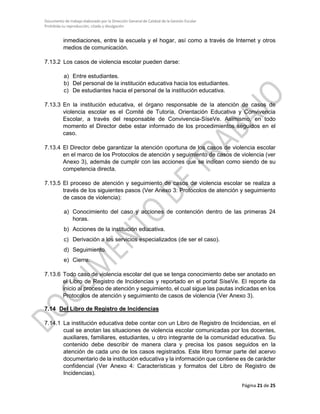 Documento de trabajo elaborado por la Dirección General de Calidad de la Gestión Escolar
Prohibida su reproducción, citado y divulgación
inmediaciones, entre la escuela y el hogar, así como a través de Internet y otros
medios de comunicación.
7.13.2 Los casos de violencia escolar pueden darse:
a) Entre estudiantes.
b) Del personal de la institución educativa hacia los estudiantes.
c) De estudiantes hacia el personal de la institución educativa.
7.13.3 En la institución educativa, el órgano responsable de la atención de casos de
violencia escolar es el Comité de Tutoría, Orientación Educativa y Convivencia
Escolar, a través del responsable de Convivencia-SíseVe. Asimismo, en todo
momento el Director debe estar informado de los procedimientos seguidos en el
caso.
7.13.4 El Director debe garantizar la atención oportuna de los casos de violencia escolar
en el marco de los Protocolos de atención y seguimiento de casos de violencia (ver
Anexo 3), además de cumplir con las acciones que se indican como siendo de su
competencia directa.
7.13.5 El proceso de atención y seguimiento de casos de violencia escolar se realiza a
través de los siguientes pasos (Ver Anexo 3: Protocolos de atención y seguimiento
de casos de violencia):
a) Conocimiento del caso y acciones de contención dentro de las primeras 24
horas.
b) Acciones de la institución educativa.
c) Derivación a los servicios especializados (de ser el caso).
d) Seguimiento.
e) Cierre.
7.13.6 Todo caso de violencia escolar del que se tenga conocimiento debe ser anotado en
el Libro de Registro de Incidencias y reportado en el portal SíseVe. El reporte da
inicio al proceso de atención y seguimiento, el cual sigue las pautas indicadas en los
Protocolos de atención y seguimiento de casos de violencia (Ver Anexo 3).
7.14 Del Libro de Registro de Incidencias
7.14.1 La institución educativa debe contar con un Libro de Registro de Incidencias, en el
cual se anotan las situaciones de violencia escolar comunicadas por los docentes,
auxiliares, familiares, estudiantes, u otro integrante de la comunidad educativa. Su
contenido debe describir de manera clara y precisa los pasos seguidos en la
atención de cada uno de los casos registrados. Este libro formar parte del acervo
documentario de la institución educativa y la información que contiene es de carácter
confidencial (Ver Anexo 4: Características y formatos del Libro de Registro de
Incidencias).
Página 21 de 25
 
