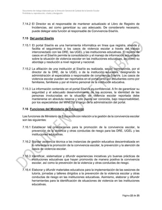 Documento de trabajo elaborado por la Dirección General de Calidad de la Gestión Escolar
Prohibida su reproducción, citado y divulgación
7.14.2 El Director es el responsable de mantener actualizado el Libro de Registro de
Incidencias, así como garantizar su uso adecuado. De considerarlo necesario,
puede delegar esta función al responsable de Convivencia-SíseVe.
7.15 Del portal SíseVe
7.15.1 El portal SíseVe es una herramienta informática en línea que registra, atiende y
facilita el seguimiento a los casos de violencia escolar a través del trabajo
interconectado con las DRE, las UGEL y las instituciones educativas. El reporte de
casos en el SíseVe permite la consolidación y el manejo de información actualizada
sobre la situación de violencia escolar en las instituciones educativas, así como su
abordaje y resolución a nivel regional y nacional.
7.15.2 La afiliación de una institución al SíseVe es realizada, según corresponda, por el
director de la DRE, de la UGEL o de la institución educativa, designando la
administración al especialista o responsable de convivencia-SíseVe. Los casos de
violencia escolar pueden ser reportados en el portal tanto por estudiantes como por
familiares, familiares y por el mismo personal de la institución educativa.
7.15.3 La información contenida en el portal SíseVe es confidencial. A fin de garantizar su
seguridad y el adecuado desenvolvimiento de las acciones, la identidad de las
personas involucradas en la situación de violencia escolar reportada debe
mantenerse en absoluta reserva y sólo puede ser conocida, bajo responsabilidad,
por los especialistas del MINEDU a cargo de la administración del portal.
7.16 Funciones del Ministerio de Educación
Las funciones de Ministerio de Educación con relación a la gestión de la convivencia escolar
son las siguientes:
7.16.1 Establecer las orientaciones para la promoción de la convivencia escolar, la
prevención de la violencia y otras conductas de riesgo para las DRE, UGEL y las
instituciones educativas.
7.16.2 Brindar asistencia técnica a las instancias de gestión educativa descentralizada en
lo referente a la promoción de la convivencia escolar, la prevención y la atención de
casos de violencia escolar.
7.16.3 Identificar, sistematizar y difundir experiencias iniciativas y/o buenas prácticas de
instituciones educativas que hayan promovido de manera positiva la convivencia
escolar, así como la prevención de la violencia y otras conductas de riesgo.
7.16.4 Elaborar y difundir materiales educativos para la implementación de las sesiones de
tutoría, jornadas y talleres dirigidos a la prevención de la violencia escolar y otras
conductas de riesgo en las instituciones educativas. Asimismo, elaborar y difundir
herramientas para la identificación de situaciones de violencia en las instituciones
educativas.
Página 22 de 25
 