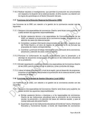 Documento de trabajo elaborado por la Dirección General de Calidad de la Gestión Escolar
Prohibida su reproducción, citado y divulgación
7.16.5 Realizar estudios e investigaciones, que permitan la producción de conocimientos
con respecto a la situación de la violencia escolar, el clima escolar y su relación con
los logros de aprendizaje en el Sector Educación del país.
7.17 Funciones de la Dirección Regional de Educación (DRE)
Las funciones de la DRE con relación a la gestión de la convivencia escolar son las
siguientes:
7.17.1 Designar a los especialistas de convivencia- SíseVe, tanto titular como suplente, los
cuales tendrán las siguientes responsabilidades:
a) Brindar asistencia técnica a los especialistas de Convivencia-SíseVe de las
UGEL en relación a la promoción de la convivencia escolar, la prevención y la
atención de casos de violencia escolar.
b) Consolidar y analizar información proporcionada por las UGEL, respecto al uso
del Portal SíseVe y el Libro de registro de incidencias a fin de formular las
propuestas de mejora correspondientes.
c) Coordinar y promover el trabajo intersectorial para promoción de la convivencia,
prevención y atención de casos violencia escolar.
7.17.2 Promover la conformación de equipos especializados para la prevención y el
abordaje de situaciones excepcionales de violencia en las instituciones educativas
de su jurisdicción.
7.17.3 Brindar capacitación y asistencia técnica a los especialistas de Convivencia–SíseVe
de las UGEL para la prevención de la violencia y otras conductas de riesgo.
7.17.4 Liderar el trabajo intersectorial, a nivel de la región, para el desarrollo de programas,
proyectos y/o actividades relacionadas a la prevención de la violencia escolar y otras
conductas de riesgo.
7.18 Funciones de la Unidad de Gestión Educativa Local (UGEL)
Las funciones de la UGEL con relación a la gestión de la convivencia escolar son las
siguientes:
7.18.1 Designar a los especialistas de Convivencia- SíseVe, tanto titular como suplente, los
cuales tendrán las siguientes responsabilidades:
a) Brindar asistencia técnica a directores y a los responsables de convivencia-
SíseVe de las instituciones educativas para la promoción de la convivencia
escolar, la prevención y la atención de casos de violencia escolar, y para el
manejo adecuado del portal SíseVe.
b) Supervisar que en las instituciones educativas el Comité de Tutoría, Orientación
Educativa y Convivencia Escolar, a través del responsable de convivencia-
Página 23 de 25
 