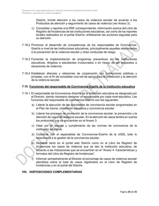 Documento de trabajo elaborado por la Dirección General de Calidad de la Gestión Escolar
Prohibida su reproducción, citado y divulgación
SíseVe, brinde atención a los casos de violencia escolar de acuerdo a los
Protocolos de atención y seguimiento de casos de violencia (ver Anexo 3).
c) Consolidar y reportar a la DRE correspondiente, información acerca del Libro de
Registro de Incidencias de las instituciones educativas, así como de los reportes
locales realizados en el portal SíseVe, enfatizando las acciones seguidas para
su atención.
7.18.2 Promover el desarrollo de competencias de los responsables de Convivencia-
SíseVe a nivel de las instituciones educativas, principalmente aquellas relacionadas
a la prevención de la violencia escolar y otras conductas de riesgo.
7.18.3 Fomentar la implementación de programas preventivos en las instituciones
educativas, dirigidos a estudiantes involucrados o en riesgo de ser expuestos a
situaciones de violencia.
7.18.4 Establecer alianzas y relaciones de cooperación con instituciones públicas y
privadas, con el fin de consolidar una red de apoyo para la prevención y la atención
de la violencia escolar.
7.19 Funciones del responsable de Convivencia-SíseVe de la institución educativa
7.19.1 El responsable de Convivencia–SíseVe de la institución educativa es designado por
el Director, siendo necesario designar un responsable por cada nivel educativo. Las
funciones del responsable de convivencia-SíseVe son las siguientes:
a) Liderar la ejecución de las actividades de convivencia escolar programadas en
el Plan de tutoría, orientación educativa y convivencia escolar.
b) Liderar los procesos de promoción de la convivencia escolar, la prevención y la
atención de casos de violencia escolar. En la atención de casos tendrá en cuenta
los protocolos que se encuentran en el Anexo 3.
c) Velar por el respeto y cumplimiento de las normas de convivencia de la
institución educativa.
d) Coordinar con el especialista de Convivencia-SíseVe de la UGEL todo lo
relacionado a la gestión de la convivencia escolar.
e) Registrar tanto en el portal web SiseVe como en el Libro de Registro de
Incidencias los casos de violencia que se den la institución educativa, de
acuerdo a las indicaciones que se encuentran en el “Anexo 4: Características y
formatos del Libro de Registro de Incidencias”.
f) Informar semestralmente al Director el porcentaje de casos de violencia escolar
atendidos sobre el total de casos registrados en el Libro de Registro de
Incidencias y en el portal del SíseVe.
VIII. DISPOSICIONES COMPLEMENTARIAS
Página 24 de 25
 