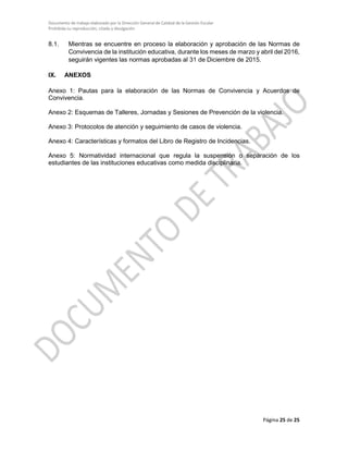 Documento de trabajo elaborado por la Dirección General de Calidad de la Gestión Escolar
Prohibida su reproducción, citado y divulgación
8.1. Mientras se encuentre en proceso la elaboración y aprobación de las Normas de
Convivencia de la institución educativa, durante los meses de marzo y abril del 2016,
seguirán vigentes las normas aprobadas al 31 de Diciembre de 2015.
IX. ANEXOS
Anexo 1: Pautas para la elaboración de las Normas de Convivencia y Acuerdos de
Convivencia.
Anexo 2: Esquemas de Talleres, Jornadas y Sesiones de Prevención de la violencia.
Anexo 3: Protocolos de atención y seguimiento de casos de violencia.
Anexo 4: Características y formatos del Libro de Registro de Incidencias.
Anexo 5: Normatividad internacional que regula la suspensión o separación de los
estudiantes de las instituciones educativas como medida disciplinaria.
Página 25 de 25
 