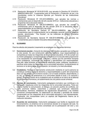 Documento de trabajo elaborado por la Dirección General de Calidad de la Gestión Escolar
Prohibida su reproducción, citado y divulgación
4.14 Resolución Ministerial Nº 0519-2012-ED, que aprueba la Directiva Nº 019-2012-
MINEDU/VMGI-OET, “Lineamientos para la Prevención y Protección de las y los
Estudiantes contra la Violencia Ejercida por Personal de las Instituciones
Educativas”.
4.15 Resolución Ministerial Nº 572-2015-MINEDU, que aprueba las normas y
orientaciones para el desarrollo del año escolar 2016 en instituciones educativas y
programas de la educación básica.
4.16 Resolución Ministerial Nº 596-2015-MINEDU, que aprueba las normas y
orientaciones para el desarrollo del año escolar 2016 en la educación básica:
responsabilidades de los DRE/GR y las UGEL.
4.17 Resolución de Secretaria General Nº 364-2014-MINEDU, que aprueba
Lineamientos para la implementación de la estrategia nacional contra la violencia
escolar, denominada “ Paz Escolar”, en las instancias de Gestión Educativa
Descentralizada”.
4.18 Resolución de Secretaria General Nº 938-2015-MINEDU, que aprueba los
“Lineamientos para la Gestión Educativa Descentralizada”.
V. GLOSARIO
Para los efectos del presente Lineamiento se emplearán los siguientes términos:
5.1 Convivencia escolar.- Conjunto de relaciones individuales y grupales que configuran
la vida escolar. Es una construcción colectiva cotidiana, cuya responsabilidad es
compartida por todos los integrantes de la comunidad educativa. A fin de cumplir con
su misión pedagógica, la experiencia de convivencia en la escuela debe proporcionar
a los estudiantes los aprendizajes, actitudes y valores que les permitirán formarse
como ciudadanos, conociendo sus derechos y ejerciéndolos con responsabilidad.
Para ello, debe fomentar un ambiente de relaciones justas, solidarias, equitativas y
pacíficas entre todos los integrantes de la comunidad educativa, fundamentando su
accionar en la democracia, la participación, la inclusión y la interculturalidad.
5.2 Ciudadanía.- Proceso en permanente construcción mediante el cual la persona se
constituye como un sujeto de derechos y responsabilidades a partir del compromiso
ético con los demás, con el entorno social y con el medio ambiente, desarrollando, a
su vez, un sentido de pertenencia a su comunidad (desde lo local, a lo nacional y
global). El ejercicio activo de la ciudadanía solo es posible en el marco de la defensa
de los Derechos Humanos y el sostenimiento de una justicia social universal.
5.3 Normas de convivencia.- Instrumento pedagógico-normativo que contribuye a la
interacción respetuosa entre los integrantes de la comunidad educativa. Tiene por
objetivo facilitar la comunicación, el diálogo y la solución pacífica de conflictos, así
como promover hábitos, costumbres y prácticas que construyan relaciones
democráticas. Asimismo, establecen las regulaciones disciplinarias y las medidas
correctivas correspondientes. Su elaboración es discutida y aprobada de manera
consensuada por los integrantes de la comunidad educativa o sus representantes.
Finalmente, son incorporadas como un capítulo del Reglamento Interno de la
institución educativa.
5.4 Acuerdos de convivencia.- Instrumento pedagógico que facilita la regulación del
funcionamiento y la dinámica de la convivencia escolar en el espacio del aula. Su
elaboración se realiza de manera concertada con la participación del tutor y sus
Página 3 de 25
 