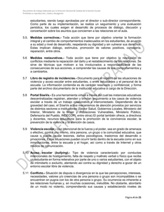 Documento de trabajo elaborado por la Dirección General de Calidad de la Gestión Escolar
Prohibida su reproducción, citado y divulgación
estudiantes, siendo luego aprobadas por el director o sub-director correspondiente.
Como parte de su implementación, se realiza un seguimiento y una evaluación
periódica, los cuales exigen el desarrollo de procesos de diálogo, discusión y
concertación sobre los asuntos que conciernen a las relaciones en el aula.
5.5. Medidas correctivas.- Toda acción que tiene por objetivo orientar la formación
integral y el cambio de comportamientos inadecuados en los estudiantes, de acuerdo
a su edad y nivel de desarrollo, respetando su dignidad y sin vulnerar sus derechos.
Estas implican diálogo, estímulos, promoción de valores positivos, consejería,
reparación, entre otros.
5.6 Medidas restaurativas.- Toda acción que tiene por objetivo la resolución de
conflictos mediante la reparación del daño y el restablecimiento de las relaciones. Se
sirve de técnicas que motiven a los involucrados a responsabilizarse de las
consecuencias de sus acciones, a comprender las causas de sus comportamientos y
a cambiarlos.
5.7 Libro de registro de incidencias.- Documento para el registro de las situaciones de
violencia y acoso escolar entre estudiantes, o entre estudiantes y el personal de la
escuela. La información contenida es de carácter reservado y confidencial, y forma
parte del archivo documentario de la institución educativa a cargo de la Dirección.
5.8 Portal SíseVe.- Es una herramienta virtual a través del cual las instancias educativas
descentralizadas registran, atienden y brindan seguimiento a los casos de violencia
escolar a través de un trabajo colaborativo e interconectado. Dependiendo de la
gravedad del caso, el SíseVe activa mecanismos de atención provistos por servicios
de distintos sectores e instituciones (Sector Salud, Gobiernos Locales, Ministerio del
Interior, Ministerio de la Mujer y Poblaciones Vulnerables, Ministerio Público,
Defensoría del Pueblo, INDECOPI, entre otros) El portal también ofrece, a directivos
y docentes, recursos educativos para la promoción de la convivencia escolar, la
prevención de la violencia y la atención de casos.
5.9 Violencia escolar.- Uso intencional de la fuerza y el poder, sea en grado de amenaza
o efectivo, contra uno mismo, otra persona, un grupo o la comunidad educativa, que
cause o pueda causar lesiones, daños psicológicos, trastornos del desarrollo o
privaciones. Estas situaciones pueden ocurrir tanto dentro de la escuela como en sus
inmediaciones, entre la escuela y el hogar, así como a través de Internet y otros
medios de comunicación.
5.10 Acoso escolar (bullying).- Tipo de violencia caracterizado por conductas
intencionales de hostigamiento, falta de respeto y maltrato verbal o físico que recibe
un estudiante en forma reiterativa por parte de uno o varios estudiantes, con el objeto
de intimidarlo o excluirlo, atentando así contra su dignidad y derecho a gozar de un
entorno escolar libre de violencia.
5.11 Conflicto.- Situación de disputa o divergencia en la que las percepciones, intereses,
necesidades, valores y/o creencias de una persona o grupo son incompatibles o se
encuentran en pugna con los de otra persona o grupo. Su ocurrencia es inherente a
las relaciones humanas y, en muchas ocasiones, ineludible. No obstante, abordarlo
de un modo no violento, comprendiendo sus causas y estableciendo niveles de
Página 4 de 25
 