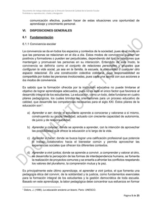 Documento de trabajo elaborado por la Dirección General de Calidad de la Gestión Escolar
Prohibida su reproducción, citado y divulgación
comunicación efectiva, pueden hacer de estas situaciones una oportunidad de
aprendizaje y crecimiento personal.
VI. DISPOSICIONES GENERALES
6.1 Fundamentación
6.1.1 Convivencia escolar
La convivencia se da en todos los espacios y contextos de la sociedad, pues es el modo en
que las personas se relacionan en el día a día. Estos modos de convivencia pueden ser
positivos y formadores o pueden ser perjudiciales, dependiendo del tipo de relaciones que
mantengan y promuevan las personas en su interacción. Entendido de este modo, la
convivencia se definiría como el conjunto de relaciones personales y grupales que
configuran la vida social, ya sea en la familia, la escuela, la comunidad o cualquier otro
espacio relacional. Es una construcción colectiva cotidiana, cuya responsabilidad es
compartida por todas las personas involucradas, pues cada una aporta con sus acciones a
los modos de convivencia.
Es sabido que la formación ofrecida por la institución educativa no puede limitarse al
objetivo de lograr aprendizajes adecuados, pues no es este el único factor que favorece al
desarrollo integral de los estudiantes. La educación, como un todo, debe fundarse en cuatro
pilares pedagógicos, los cuales brinden las orientaciones para un proceso educativo de
calidad, que desarrolle las competencias necesarias para el siglo XXI. Estos pilares de la
educación son1
:
a) Aprender a ser; donde el estudiante aprende a conocerse y valorarse a sí mismo,
construyendo su propia identidad, actuado con creciente capacidad de autonomía,
de juicio y de responsabilidad.
b) Aprender a conocer; donde se aprende a aprender, con la intención de aprovechar
las posibilidades que ofrece la educación a lo largo de la vida.
c) Aprender a hacer; donde se busca lograr una calificación profesional que potencie
el trabajo colaborativo hacia el bienestar común y permita aprovechar las
experiencias sociales que ofrecen los diferentes contextos.
d) Aprender a vivir juntos; donde se aprende a convivir, a comprender y valorar al otro,
se desarrolla la percepción de las formas de interdependencia humana, se fomenta
la realización de proyectos comunes y se enseña a afrontar los conflictos respetando
los valores del pluralismo, la comprensión mutua y la paz.
Es principalmente este último aprendizaje, el aprender a vivir juntos, el que fomenta una
pedagogía ética del convivir, de la solidaridad y la justicia, como fundamentos esenciales
para la formación integral de los estudiantes y la gestión democrática de toda escuela.
Basado en este aprendizaje, la labor pedagógica debe concentrar sus esfuerzos en formar
1
Delors, J. (1996). La educación encierra un tesoro. Paris: UNESCO.
Página 5 de 25
 