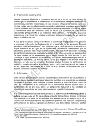Documento de trabajo elaborado por la Dirección General de Calidad de la Gestión Escolar
Prohibida su reproducción, citado y divulgación
6.1.4 Convivencia escolar y clima
Resulta pertinente diferenciar la convivencia escolar de la noción de clima escolar. En
primer lugar, se entiende que el clima escolar es un indicador de percepción basado en las
experiencias personales relacionadas a la vida escolar, y refleja varios factores, como son:
normas, metas, valores, relaciones interpersonales, prácticas de enseñanza y aprendizaje,
políticas laborales, así como estructuras organizacionales y materiales3
. En relación a esto,
la convivencia debe ser entendida como un factor que contribuye al clima escolar
(relacionada, principalmente, a las relaciones interpersonales.). Por lo tanto, es posible
sostener que una intervención positiva en el marco de la convivencia tendrá un efecto de
mejora en el clima escolar.
A nivel de la escuela un clima positivo facilita el sentimiento de seguridad social, personal
y emocional, influyendo significativamente en el desarrollo de las personas. Diversos
estudios a nivel latinoamericano4
, han mostrado que el clima escolar es la variable con
mayor incidencia en el logro de los aprendizajes académicos, concluyendo que los
estudiantes aprenden más y mejor cuando asisten a escuelas donde se sienten acogidos y
se mantienen relaciones de cordialidad y respeto entre ellos, así como con sus docentes.
De igual manera, se ha evidenciado que el efecto positivo del clima escolar no solo
contribuye al logro académico en el presente, sino que su efecto persiste por años en el
desempeño estudiantil. De manera similar, en lo que respecta a la relación entre los
docentes, se sabe que un ambiente de trabajo positivo favorece los sentimientos de
inclusión y respeto entre ellos, el trabajo en equipo y el compromiso laboral, los cuales, a
su vez, repercuten directamente en el clima del aula, es decir, en la manera en que el
docente se relaciona con sus estudiantes5
.
6.1.5 Conclusión
Entre los fines de la educación peruana se contempla la formación de los estudiantes en el
ejercicio de una ciudadanía activa que les permita contribuir en la creación de una sociedad
democrática, solidaria, justa, inclusiva, próspera, tolerante y forjadora de una cultura de
paz6
. Le corresponde a la promoción de la convivencia escolar aportar hacia el
cumplimiento de tal propósito, como un componente trasversal a las prácticas de
enseñanza y aprendizaje, así como a la organización y gestión institucional.
Y es justamente por este carácter transversal que la convivencia debe formar parte de la
cultura escolar como un fin en sí misma, más allá de los efectos directos o indirectos
que pueda producir sobre los aprendizajes. Los valores que se aprenden a partir de la
construcción de vínculos seguros, de experiencias positivas y de vivencias compartidas y
pertinentes con los demás, expresan una forma de vida democrática, inclusiva y pacífica
3
Thapa, A., Cohen, J., Guffey, S. y Higgins-D’Alessandro, A. (2013, septiembre). A Review of School Climate
Research. Review of Educational Research, 83 (3), 357-385.
4
Entre los más importantes se encuentran el Segundo Estudio Regional Comparativo y Explicativo (2010) y el
Tercer Estudio Regional Comparativo y Explicativo (2015), ambos llevados a cabo por UNESCO.
5
Thapa et al., 2013.
6
Ley N° 28044. Ley General de Educación. Artículo 9°.
Página 8 de 25
 
