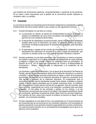 Documento de trabajo elaborado por la Dirección General de Calidad de la Gestión Escolar
Prohibida su reproducción, citado y divulgación
que fortalece las dimensiones afectivas, comportamentales y cognitivas de las personas.
Es en base a estos argumentos que la gestión de la convivencia escolar adquiere su
verdadero valor y su sentido.
6.2 Funciones
La convivencia escolar es importante para la formación integral de los estudiantes y para el
fortalecimiento del clima escolar debido a que cumple con las siguientes funciones:
6.2.1 Función formadora; la cual tiene en cuenta:
a) La educación en valores, en donde son fundamentales la justicia, la libertad, el
respeto y la solidaridad, así como otros vinculados a los derechos humanos y el
ejercicio de una ciudadanía democrática.
b) El desarrollo de habilidades socioemocionales, dando importancia a habilidades
sociales tales como la interacción con pares, la expresión asertiva de ideas y
emociones, el trabajo y juego grupal, el compartir con los demás, pedir disculpas,
entre otras.
c) El aprendizaje y respeto de las normas de comportamiento, fomentado que los
estudiantes las interioricen de acuerdo a su edad y etapa del desarrollo, que
conozcan su sentido social y su valor para el bienestar individual y colectivo
6.2.2 Función protectora, la cual debe garantizar a los estudiantes un entorno acogedor,
de cuidado y seguridad, en el cual se desarrolle saludablemente sin estar expuesto
a peligros o riesgos que puedan vulnerar su integridad física y/o psicológica.. El
Director de la IE, con el apoyo del Coordinador de Tutoría y el Responsable de
Convivencia – Síseve organiza todo lo relacionado a la protección de los
estudiantes.
Los docentes y personal administrativo, con el apoyo de la Asociación de Padres de
Familia, ejercen la función protectora dentro de la institución educativa y su entorno
inmediato. Las principales acciones protectoras se logran a partir de la presencia
permanente del personal de la institución educativa en todos los momentos de la
vida escolar y espacios de la institución educativa. Es fundamental para la
convivencia escolar que los estudiantes puedan tener adultos confiables a quiénes
recurrir si tienen alguna necesidad que no puedan solucionar solos, un problema
con un compañero o están siendo víctimas de una agresión. Esto se concreta, entre
otras acciones, organizando por turnos a los docentes y auxiliares para que estén
presentes en los patios en las entradas y salidas, en los recreos, y en las
formaciones y actuaciones que se den en el colegio. Hay lugares sensibles en donde
es conveniente garantizar la presencia adulta, tales como los servicios higiénicos.
Los cambios de hora, sobre todo cuando el profesor se demora en llegar al aula,
también son momentos sensibles.
6.2.3 Función reguladora; la cual debe formar a los estudiantes en el reconocimiento de
las consecuencias de sus acciones en sus contextos colectivos y en la sociedad en
general, apuntando a que aprenda a hacerse responsable de sus actos y decisiones,
con autonomía pero siempre con un acompañamiento pedagógico que lo guie en su
ejercicio como ciudadano.
Página 9 de 25
 
