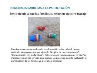 PRINCIPALES BARRERAS A LA PARTICIPACIÓN
Sentir miedo a que las familias cuestionen nuestro trabajo.
En mi centro estamos realizando una formación sobre calidad, hemos
realizado varios procesos, por ejemplo “Acogida de nuevos alumnos”,
“Comunicación con las familias”… Este curso nos vamos a centrar en diseñar
indicadores que nos servirán para evaluar los procesos, en esta evaluación la
participación de las familias va a ser el eje principal.
 