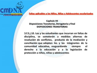 Capítulo VII
    Disposiciones Transitorias, Derogatoria y Final
           DISPOSICIONES TRANSITORIAS

3.f.5.j.10. Los y las estudiantes que incurran en faltas de
disciplina, se someterán a medidas alternas de
resolución de conflictos, producto de la mediación y
conciliación que adopten los y las integrantes de la
comunidad educativa, resguardando            siempre      el
derecho a la educación y a la legislación de
protección a niños, niñas y adolescentes
 