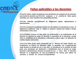 Faltas aplicables a los docentes
3.f.5.g.Por utilizar medios fraudulentos para beneficiarse de cualquiera de los derechos
que acuerde la presente Ley.3.f.5.h.Por coadyuvar a la comisión de faltas graves
cometidas por otros miembros de la comunidad educativa

3.f.5.i.Por reiterado incumplimiento de obligaciones legales, reglamentarias o
administrativas.

3.f.5.j.Por inasistencia injustificada durante tres días hábiles en el período de un mes. El
Reglamento establecerá todo lo relativo al personal docente que trabaje a tiempo
convencional y otros casos.

3.f.5.j.6.También incurren en falta grave los profesionales o las profesionales de la
docencia en ejercicio de cargos de dirección o supervisión de la educación, cuando
violen la estabilidad de los educadores o educadoras o dieren lugar a la aplicación de
medidas ilegales contra éstos.

3.f.5.j.7.Las faltas graves serán sancionadas por el Ministro del Poder Popular con
competencia en materia de Educación según su gravedad, con la separación del
cargo durante un período de uno a tres años. La reincidencia en la comisión de falta
grave será sancionada con destitución e inhabilitación para el servicio en cargos
docentes o administrativos, durante un período de tres a cinco años. El Ejecutivo
Nacional en el Reglamento de esta Ley establecerá las normas para aplicar las
sanciones y tramitar los recursos correspondientes.
 