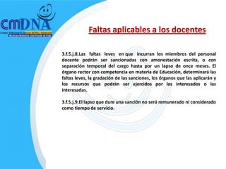 Faltas aplicables a los docentes

3.f.5.j.8.Las faltas leves en que incurran los miembros del personal
docente podrán ser sancionadas con amonestación escrita, o con
separación temporal del cargo hasta por un lapso de once meses. El
órgano rector con competencia en materia de Educación, determinará las
faltas leves, la gradación de las sanciones, los órganos que las aplicarán y
los recursos que podrán ser ejercidos por los interesados o las
interesadas.

3.f.5.j.9.El lapso que dure una sanción no será remunerado ni considerado
como tiempo de servicio.
 