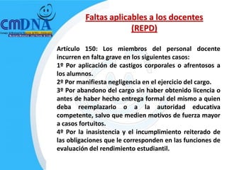 Faltas aplicables a los docentes
                      (REPD)

Artículo 150: Los miembros del personal docente
incurren en falta grave en los siguientes casos:
1º Por aplicación de castigos corporales o afrentosos a
los alumnos.
2º Por manifiesta negligencia en el ejercicio del cargo.
3º Por abandono del cargo sin haber obtenido licencia o
antes de haber hecho entrega formal del mismo a quien
deba reemplazarlo o a la autoridad educativa
competente, salvo que medien motivos de fuerza mayor
a casos fortuitos.
4º Por la inasistencia y el incumplimiento reiterado de
las obligaciones que le corresponden en las funciones de
evaluación del rendimiento estudiantil.
 