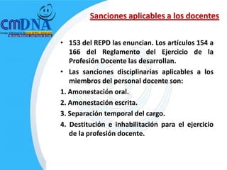 Sanciones aplicables a los docentes


• 153 del REPD las enuncian. Los artículos 154 a
   166 del Reglamento del Ejercicio de la
   Profesión Docente las desarrollan.
• Las sanciones disciplinarias aplicables a los
   miembros del personal docente son:
1. Amonestación oral.
2. Amonestación escrita.
3. Separación temporal del cargo.
4. Destitución e inhabilitación para el ejercicio
   de la profesión docente.
 