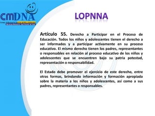 Artículo 55.       Derecho a Participar en el Proceso de
Educación. Todos los niños y adolescentes tienen el derecho a
ser informados y a participar activamente en su proceso
educativo. El mismo derecho tienen los padres, representantes
o responsables en relación al proceso educativo de los niños y
adolescentes que se encuentren bajo su patria potestad,
representación o responsabilidad.

El Estado debe promover el ejercicio de este derecho, entre
otras formas, brindando información y formación apropiada
sobre la materia a los niños y adolescentes, así como a sus
padres, representantes o responsables.
 