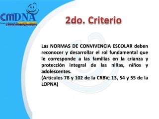 Las NORMAS DE CONVIVENCIA ESCOLAR deben
reconocer y desarrollar el rol fundamental que
le corresponde a las familias en la crianza y
protección integral de las niñas, niños y
adolescentes.
(Artículos 78 y 102 de la CRBV; 13, 54 y 55 de la
LOPNA)
 
