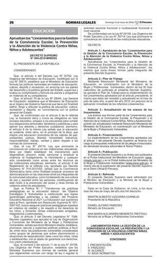 26 NORMAS LEGALES Domingo 13 de mayo de 2018 / El Peruano
EDUCACION
Aprueban los “Lineamientos para la Gestión
de la Convivencia Escolar, la Prevención
y la Atención de la Violencia Contra Niñas,
Niños y Adolescentes”
decreto supremo
n° 004-2018-minedu
EL PRESIDENTE DE LA REPÚBLICA
CONSIDERANDO:
Que, el artículo 4 del Decreto Ley Nº 25762, Ley
Orgánica del Ministerio de Educación, modificado por la
Ley Nº 26510, establece que el Ministerio de Educación
formula las políticas nacionales en materia de educación,
cultura, deporte y recreación, en armonía con los planes
del desarrollo y la política general del Estado; supervisa y
evalúa su cumplimiento y formula los planes y programas
en materias de su competencia;
Que, el artículo 79 de la Ley Nº 28044, Ley General
de Educación, establece que el Ministerio de Educación
es el órgano del Gobierno Nacional que tiene por finalidad
definir, dirigir y articular la política de educación, cultura,
recreación y deporte, en concordancia con la política
general del Estado;
Que, de conformidad con el artículo 6 de la referida
Ley, la formación ética y cívica es obligatoria en todo
proceso educativo, prepara a los educandos para cumplir
sus obligaciones personales, familiares y patrióticas y para
ejercer sus deberes y derechos ciudadanos; asimismo,
el artículo 8 de la misma Ley señala que la educación
se sustenta, entre otros, en el principio de la ética, que
inspira una educación promotora de los valores de paz,
solidaridad, justicia, libertad, honestidad, tolerancia,
responsabilidad, trabajo, verdad y pleno respeto a las
normas de convivencia;
Que, la Ley N° 29719, Ley que promueve la
convivencia sin violencia en las instituciones educativas,
tiene por objeto establecer los mecanismos para
diagnosticar, prevenir, evitar, sancionar y erradicar la
violencia, el hostigamiento, la intimidación y cualquier
acto considerado como acoso entre los alumnos de
las instituciones educativas; asimismo, el artículo 5 del
Reglamento de la referida Ley, aprobado por Decreto
Supremo N° 010-2012-ED, señala que la Convivencia
Democrática tiene como finalidad propiciar procesos de
democratización en las relaciones entre los integrantes de
la comunidad educativa, como fundamento de una cultura
de paz y equidad entre las personas, contribuyendo de
este modo a la prevención del acoso y otras formas de
violencia entre los estudiantes;
Que, la Política N° 7 “Transformar las prácticas
pedagógicas en la educación básica”, del Objetivo
Estratégico 2 “Estudiantes e instituciones que logran
aprendizajes pertinentes y de calidad”, del Proyecto
Educativo Nacional al 2021: La Educación que queremos
para el Perú, aprobado por Resolución Suprema N° 001-
2007-ED, busca asegurar prácticas pedagógicas basadas
en criterios de calidad y de respeto a los derechos de
los niños, y fomentar climas institucionales amigables,
integradores y estimulantes;
Que, el artículo 3 del Decreto Legislativo N° 1098,
Decreto Legislativo que aprueba la Ley de Organización
y Funciones del Ministerio de la Mujer y Poblaciones
Vulnerables, señala que dicho Ministerio diseña, establece,
promueve, ejecuta y supervisa políticas públicas a favor
de, entre otros, las poblaciones vulnerables consideradas
como grupos de personas que sufren discriminación o
situaciones de desprotección, tales como los niños, niñas
y adolescentes, con el objeto de garantizar sus derechos,
con visión intersectorial;
Que, el numeral 3 del artículo 11 de la Ley N° 29158,
Ley Orgánica del Poder Ejecutivo, establece que los
Decretos Supremos son normas de carácter general
que reglamentan normas con rango de ley o regulan la
actividad sectorial funcional o multisectorial funcional a
nivel nacional.
De conformidad con la Ley Nº 29158, Ley Orgánica del
Poder Ejecutivo y la Ley N° 29719, Ley que promueve la
convivencia sin violencia en las instituciones educativas;
DECRETA:
Artículo 1.- Aprobación de los “Lineamientos para
la Gestión de la convivencia escolar, la prevención
y la Atención de la Violencia contra niñas, niños y
Adolescentes”
Apruébanse los “Lineamientos para la Gestión de
la Convivencia Escolar, la Prevención y la Atención de
la Violencia Contra Niñas, Niños y Adolescentes”, los
mismos que como Anexo forman parte integrante del
presente Decreto Supremo.
Artículo 2.- plan de trabajo
Mediante Resolución Ministerial del Ministerio de
Educación, en coordinación con el Ministerio de la
Mujer y Poblaciones Vulnerables, dentro de los 30 días
calendario de publicado el presente Decreto Supremo,
se aprueba el Plan de Trabajo para la implementación de
los Lineamientos aprobados por el artículo precedente, el
mismo que debe ser revisado y actualizado en el mes de
julio de cada año, a partir del año 2019; sin perjuicio de la
aplicación inmediata de los referidos Lineamientos.
Artículo 3.- Actualización de los anexos de los
lineamientos
Los anexos que forman parte de los “Lineamientos para
la Gestión de la Convivencia Escolar, la Prevención y la
Atención de la Violencia Contra Niñas, Niños yAdolescentes”
podrán ser actualizados mediante Resolución Ministerial del
Ministerio de Educación, en coordinación con el Ministerio
de la Mujer y Poblaciones Vulnerables.
Artículo 4.- Financiamiento
La implementación de los Lineamientos aprobados por
el artículo 1 del presente Decreto Supremo se financia con
cargo al presupuesto institucional de los pliegos involucrados;
sin demandar recursos adicionales al Tesoro Público.
Artículo 5.- publicación
El presente Decreto Supremo y suAnexo son publicados
en el Portal Institucional del Ministerio de Educación (www.
minedu.gob.pe) y en el Portal Institucional del Ministerio de
la Mujer y Poblaciones Vulnerables (www.mimp.gob.pe), el
mismo día de la publicación del presente Decreto Supremo
en el Diario Oficial El Peruano.
Artículo 6.- refrendo
El presente Decreto Supremo será refrendado por
el Ministro de Educación y la Ministra de la Mujer y
Poblaciones Vulnerables.
Dado en la Casa de Gobierno, en Lima, a los doce
días del mes de mayo del año dos mil dieciocho.
MARTÍN ALBERTO VIZCARRA CORNEJO
Presidente de la República
DANIEL ALFARO PAREDES
Ministro de Educación
ANA MARÍA ALEJANDRA MENDIETA TREFOGLI
Ministra de la Mujer y Poblaciones Vulnerables
LineAmientos pArA LA GestiÓn de LA
conViVenciA escoLAr, LA preVenciÓn Y LA
AtenciÓn de LA VioLenciA contrA niÑAs,
niÑos Y AdoLescentes
contenido
I. PRESENTACIÓN
II. FINALIDAD
III. ALCANCE
IV. BASE NORMATIVA
Firmado Digitalmente por:
EDITORA PERU
Fecha: 13/05/2018 04:30:52
 