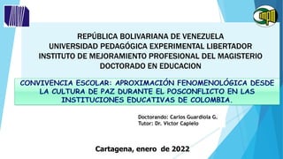 REPÚBLICA BOLIVARIANA DE VENEZUELA
UNIVERSIDAD PEDAGÓGICA EXPERIMENTAL LIBERTADOR
INSTITUTO DE MEJORAMIENTO PROFESIONAL DEL MAGISTERIO
DOCTORADO EN EDUCACION
Doctorando: Carlos Guardiola G.
Tutor: Dr. Víctor Capielo
Cartagena, enero de 2022
 