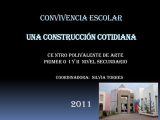 Convivencia Escolar

Una construcción cotidiana

     CE NTRO POLIVALENTE DE ARTE
    PRIMER O I y II Nivel Secundario


        Coordinadora: SILVIA TORRES




              2011
 