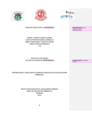 1 
CONVIVIR PARA VIVIR LA DIFERENCIA 
WENDY YUREIDY MARTIN SAENZ 
LAURA STEPANIA MUÑOZ JARAMILLO 
EIBBY CONSTANSA TAPASCO HENAO 
ANGIE CEPEDA MARQUEZ 
11E 
PROYECTO DE GRADO EJE ARTICULADOR DE CONVIVENCIA 
PRESENTADO A: ROSA ORFILIA RENDON ESPECIALISTA EN EDUCACIÓN AMBIENTAL 
INSTITUCION EDUCATIVA JESUS MARIA ORMAZA 
AREA DE EDUCACION AMBIENTAL 
PEREIRA 
2014 
Comentario [S1]: NOTA: 2.5 NORMAS, AUSTAR LAS RECOMENDACIONES 
Comentario [S2]: CONVIVENCIA ESCOLAR  