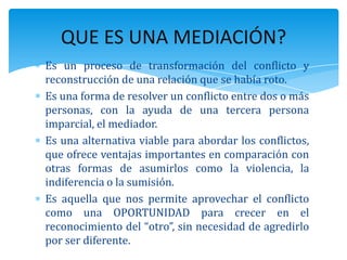 Es un proceso de transformación del conflicto y
reconstrucción de una relación que se había roto.
Es una forma de resolver un conflicto entre dos o más
personas, con la ayuda de una tercera persona
imparcial, el mediador.
Es una alternativa viable para abordar los conflictos,
que ofrece ventajas importantes en comparación con
otras formas de asumirlos como la violencia, la
indiferencia o la sumisión.
Es aquella que nos permite aprovechar el conflicto
como una OPORTUNIDAD para crecer en el
reconocimiento del “otro”, sin necesidad de agredirlo
por ser diferente.
QUE ES UNA MEDIACIÓN?
 